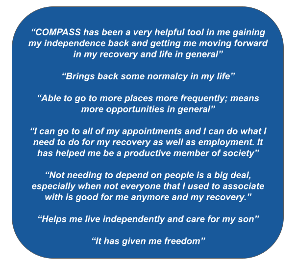 Quotes on a blue background. The quotes are: “COMPASS has been very helpful tool in me gaining my independence back and getting me moving forward in my recovery and life in general” “Brings back some normalcy in my life” “Able to go to more places more frequently; means more opportunities in general” “I can go to all of my appointments and I can do what I need to do for my recovery as well as employment. It has helped me be a productive member of society” “Not needing to depend on people is a big deal, especially when not everyone that I used to associate with is good for me anymore and my recovery.” “Helps me live independently and care for my son” “It has given me freedom” 