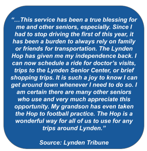 Blue bubble with the text: “…This service has been a true blessing for me and other seniors, especially. Since I had to stop driving the first of this year, it has been a burden to always rely on family or friends for transportation. The Lynden Hop has given me my independence back. I can now schedule a ride for doctor’s visits, trips to the Lynden Senior Center, or brief shopping trips. It is such a joy to know I can get around town whenever I need to do so. I am certain there are many other seniors who use and very much appreciate this opportunity. My grandson has even taken the Hop to football practice. The Hop is a wonderful way for all of us to use for any trips around Lynden.”